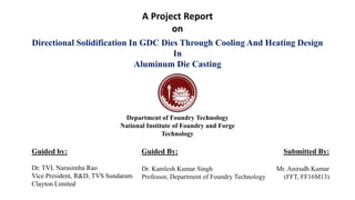 Department of Foundry Technology
National Institute of Foundry and Forge
Technology
Directional Solidification In GDC Dies Through Cooling And Heating Design
In
Aluminum Die Casting
Guided By:
Dr. Kamlesh Kumar Singh
Professor, Department of Foundry Technology
Submitted By:
Mr. Anirudh Kumar
(FFT, FF16M13)
Guided by:
Dr. TVL Narasimha Rao
Vice President, R&D, TVS Sundaram
Clayton Limited
A Project Report
on
 