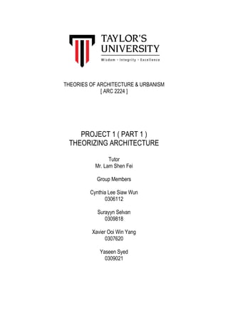 THEORIES OF ARCHITECTURE & URBANISM
[ ARC 2224 ]
PROJECT 1 ( PART 1 )
THEORIZING ARCHITECTURE
Tutor
Mr. Lam Shen Fei
Group Members
Cynthia Lee Siaw Wun
0306112
Surayyn Selvan
0309818
Xavier Ooi Win Yang
0307620
Yaseen Syed
0309021
 