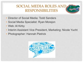STRATEGIES AND TOOLS
• Paid: Every Saturday, boost most popular organic posts on Facebook for
the week. Post must have a minimum organic reach of 2,000, minimum of
900 likes and 20 comments.
• Owned: Introduce #GatorFridays on Twitter and have followers share
something Gator-related with this hashtag. Choose a few pieces of this
user-generated content to retweet each week.
• Earned: Monitor Twitter for keywords: college, gators, university, graduation,
graduate. Create a recruiting campaign on social media, and put out
information about the University of Florida.
Approved Tools Rejected Tools Existing
Subscriptions/Licenses
Hootsuite N/A InDesign
Buffer Photoshop
RebelMouse Vimeo
 