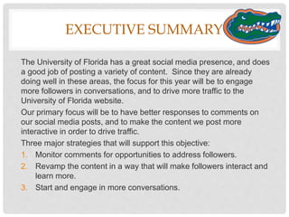 EXECUTIVE SUMMARY
The University of Florida has a great social media presence, and does
a good job of posting a variety of content. Since they are already
doing well in these areas, the focus for this year will be to engage
more followers in conversations, and to drive more traffic to the
University of Florida website.
Our primary focus will be to have better responses to comments on
our social media posts, and to make the content we post more
interactive in order to drive traffic.
Three major strategies that will support this objective:
1. Monitor comments for opportunities to address followers.
2. Revamp the content in a way that will make followers interact and
learn more.
3. Start and engage in more conversations.
 