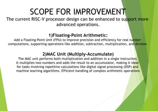 SCOPE FOR IMPROVEMENT
The current RISC-V processor design can be enhanced to support more
advanced operations.
1)Floating-Point Arithmetic:
Add a Floating-Point Unit (FPU) to improve precision and efficiency for real number
computations, supporting operations like addition, subtraction, multiplication, and division.
2)MAC Unit (Multiply-Accumulate)
The MAC unit performs both multiplication and addition in a single instruction.
It multiplies two numbers and adds the result to an accumulator, making it ideal
for tasks involving repetitive calculations like digital signal processing (DSP) and
machine learning algorithms. Efficient handling of complex arithmetic operations
 