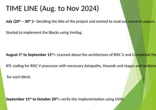 TIME LINE (Aug. to Nov 2024)
July (20th
– 30th
):- Deciding the title of the project and started to read out research papers.
Started to implement the Blocks using Verilog.
August 1st
to September 15th
:- Learned about the architecture of RISC V and Completed the
RTL coding for RISC V processor with necessary datapaths, Hazards and stages and testbenc
for each block.
September 15th
to October 20th
:- verify the implementation using UVM.
 