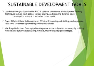 SUSTAINABLE DEVELOPMENT GOALS
 Low-Power Design: Optimize the RISC- V pipeline to consume minimal power by using
Techniques such as clock gating, voltage scaling, and reducing dynamic power
consumption in the ALU and other components.
 Power-Efficient Hazards Management: Efficient forwarding and stalling mechanism can
help avoid unnecessary processing and memory access
 Idle Stage Reduction: Ensure pipeline stages are active only when necessary by utilizing
methods like dynamic clock gating, which turns off unused pipeline stages.
 