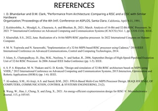 REFERENCES
1. D. Bhandarkar and D.W. Clark, “Performance from Architecture: Comparing a RISC and a CISC with Similar
Hardware
Organization,”Proceedings of the 4th Int’l. Conference on ASPLOS, Santa Clara, California, April 8-11, 1991.
2. Kulshreshtha, A., Moudgil, A., Chaurasia, A. and Bhushan, B., 2021, March. Analysis of 16-Bit and 32-Bit RISC Processors. In
2021 7th
International Conference on Advanced Computing and Communication Systems (ICACCS) (Vol. 1, pp. 1318-1324). IEEE.
3. Khairullah, S.S., 2022, June. Realization of a 16-bit MIPS RISC pipeline processor. In 2022 International Congress on Human-
Computer.
4. M. N. Topiwala and N. Saraswathi, "Implementation of a 32-bit MIPS based RISC processor using Cadence," 2014 IEEE
International Conference on Advanced Communications, Control and Computing Technologies, 2014.
5. Islam, S., Chattopadhyay, D., Das, M.K., Neelima, V. and Sarkar, R., 2006, September.Design of High-Speed-Pipelined Execution
Unit of 32-bit RISC Processor. In 2006 Annual IEEE India Conference (pp. 1-5). IEEE.
6. S. P. 6. Ritpurkar, M. N. Thakare and G. D. Korde, "Design and simulation of 32-Bit RISC architecture based on MIPS using
VHDL," 2015 International Conference on Advanced Computing and Communication Systems, 2015.Interaction, Optimization and
Robotic Applications (HORA) (pp. 1-6). IEEE.
7. Al-sudany, S.M., Al-Araji, A.S. and Saeed, B.M., 2021. FPGA-Based Multi-Core MIPS Processor Design. IRAQI JOURNAL OF
COMPUTERS, COMMUNICATION, CONTROL & SYSTEMS ENGINEERING, 21(2).
8. Wang, W., Han, J., Cheng, X. and Zeng, X., 2021. An energy-efficient cryptoextension design for RISC-V. Microelectronics
Journal, 115, p.105165.
 