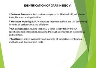 IDENTIFICATION OF GAPS IN RISC V:
Software Ecosystem: Less mature compared to ARM and x86, with fewer
tools, libraries, and applications.
Hardware Maturity: RISC-V hardware implementations are still developing
in terms of performance and efficiency.
ISA Compliance: Ensuring that RISC-V cores strictly follow the ISA
specifications is challenging, requiring thorough verification of instructions
and registers.
Tool Gaps: Limited availability and maturity of simulators, verification
methods, and development tools.
 