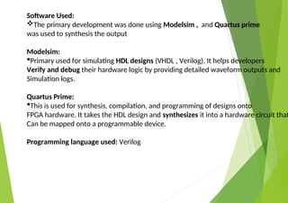 Software Used:
The primary development was done using Modelsim , and Quartus prime
was used to synthesis the output
Modelsim:
Primary used for simulating HDL designs (VHDL , Verilog). It helps developers
Verify and debug their hardware logic by providing detailed waveform outputs and
Simulation logs.
Quartus Prime:
This is used for synthesis, compilation, and programming of designs onto
FPGA hardware. It takes the HDL design and synthesizes it into a hardware circuit that
Can be mapped onto a programmable device.
Programming language used: Verilog
 