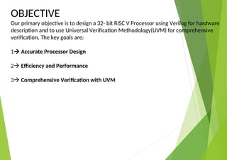 OBJECTIVE
Our primary objective is to design a 32- bit RISC V Processor using Verilog for hardware
description and to use Universal Verification Methodology(UVM) for comprehensive
verification. The key goals are:
1 Accurate Processor Design
2 Efficiency and Performance
3 Comprehensive Verification with UVM
 