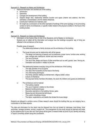 Methods of Documentation and Measured Drawings (ARC60305/ARC2323/ARC1215): January 2016 2
Approach A – Research on History and Architecture
1. Historical information and architecture of the building
a. Introduction
b. Ownership
c. Changes and development of the building
d. Original design idea; relationship between function and space (interior and exterior); the form;
orientation; ornamentation; and the related influences
e. Construction methods and materials used
f. An insight (as a conclusion) on the other examples of buildings of the same typology; or its surrounding
context (in terms of architecture); or specific matter related to the physical condition or the future of the
building studies
OR
Approach B – Research on Culture and Architecture
1. Information on the Culture (Way of Life) of the Residents and its Relation to Architecture
Students are to collect all the information and analyse how the buildings occupants’ way of living are
reflected in the architecture of the house
Possible areas of research
i. The relationship between a family structure and the architecture of the building
ii. The house structure and its relationship with all the spaces
- The design and planning of spaces such as bedrooms, prayer rooms, function area, working
area, storage area, bathrooms, kitchen and main entrance
- The use of furniture
- The use of site, design and layout of other amenities such as well, gazebo, lawn, fencing etc.
- Orientation and location in relation to the site
iii. The relationship between everyday living and the architecture of the building
- The daily activities of its occupants
- The role of the housewife and the head of the family
- The child-rearing techniques
- The family activities relating to entertainment, religious belief, culture
- Culture of inheritance
- The way each family members (the elderly, the adult, the children) and guests are entertained
iv. The architecture and its material
- The building material
- The use of material in relation to the climate
- Material handling techniques
- Decorative elements on the building, fences, gates
- Measuring and dimensioning techniques
- The custom of building a house
- The taboo, superstitions and beliefs that dictate the house design
Students are allowed to combine some of these research areas should the building that you are studying has a
combination of all these aspects
The data and information for this report may be obtained from (but not limited to) interviews, local library, local
authorities, heritage societies, archive, museum etc. The arrangement for this study should be planned and made
by the students prior to your site visit. Each group will be given a research letter as proof of your identity and being
a Taylor’s University student doing this coursework.
 