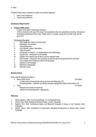 Methods of Documentation and Measured Drawings (ARC60305/ARC2323/ARC1215): January 2016 3
b. Video
A 3 to 5 minutes video is required to contain one of these categories:
1. History and Architecture
2. Culture and Architecture
Submission Requirements
a. A Report (5000 words)
- 2 copies of A4 report in landscape orientation
- 3 CD to include the soft copy of the report, the presentation slide, the presentation recording, 50 photos of
the building (captioned) and the video. Please insert it in a plastic casing with a printed cover with the
group info.
The format of the report
i. Cover page with Taylor’s University logo
ii. Declaration of submission
iii. Acknowledgement
iv. List of figures / plates / illustrations
v. Table of content
vi. Introduction to research – to include abstract and methodology
vii. Chapter One – Introduction to the Building
viii. Chapter Two onwards may be laid to suit your research areas
ix. Final Chapter – Discussion and conclusion (of what the group has gained from the exercise)
x. The complete set of drawings scaled to A4 landscape
xi. Glossary or terminologies
xii. Reference / bibliography
xiii. Appendix (if any)
Marking Criteria
Marks shall be distributed as follows:
 Report (5000 words) (20 marks)
- In depth study and appropriate writing structure and referencing (10)
- 50 building photos – captioned and clearly annotated highlighting location and condition (10)
 Video (10 marks)
- Relevance and clarity of content (5)
- Verbal and visual presentation / language (5)
Reference
1. Marks, Stephen. 1996. Concerning Buildings. U.K. Architectural Press
2. Arnold, Dana. 2002. Reading Architectural History. London. Routledge
3. Radford, W.A. 2002. Architectural Details and Measured Drawings of Houses in the Twenties. Dover
Publication
4. Strikes, James. 1994. Architecture in Conservation: Managing Development as Historic Sites. London.
Routledge
 