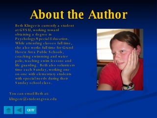 About the Author Beth Klinger is currently a student at GVSU, working toward obtaining a degree in Psychology/Special Education.  While attending classes full time, she also works full time for Grand Haven Area Public Schools, coaching swimming and water polo, teaching swim lessons and life guarding.  Beth also volunteers time each Sunday, working one-on-one with elementary students with special needs during their Sunday school class. You can email Beth at: [email_address] QUIT 