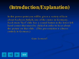 (Introduction/Explanation) In this power point you will be given a variety of facts about Sachsen-Anhalt, one of the states in Germany.  Each main “fact” slide has a sound button in the lower left hand corner that must be clicked in order to hear about the picture on that slide.  (This presentation is almost entirely in German.) Gute Lernen!! QUIT 