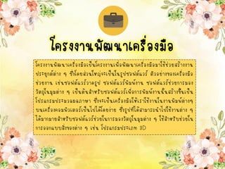 โครงงานพัฒนาเครื่องมือเป็นโครงงานเพื่อพัฒนาเครื่องมือมาใช้ช่วยสร้างงาน
ประยุกต์ต่าง ๆ ซึ่งโดยส่วนใหญ่จะเป็นในรูปซอฟต์แวร์ ตัวอย่างของเครื่องมือ
ช่วยงาน เช่นซอฟต์แวร์วาดรูป ซอฟต์แวร์พิมพ์งาน ซอฟต์แวร์ช่วยการมอง
วัตถุในมุมต่าง ๆ เป็นต้นสาหรับซอฟต์แวร์เพื่อการพิมพ์งานนั้นสร้างขึ้นเป็น
โปรแกรมประมวลผลภาษา ซึ่งจะเป็นเครื่องมือให้เราใช้งานในงานพิมพ์ต่างๆ
บนเครื่องคอมพิวเตอร์เป็นไปได้โดยง่าย ซึ่งรูปที่ได้สามารถนาไปใช้งานต่าง ๆ
ได้มากมายสาหรับซอฟต์แวร์ช่วยในการมองวัตถุในมุมต่าง ๆ ใช้สาหรับช่วยใน
การออกแบบสิ่งของต่าง ๆ เช่น โปรแกรมประเภท 3D
โครงงานพัฒนาเครื่องมือ
 