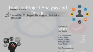 Tools of Project Analysis and
Design
Presentation on
Course DS4105 : Project Planning and Evaluation
Techniques
Submitted by
Group 4
Asif Anzum
172110
S.M Sakib Hasan 172111
Sakil Ahmed 172113
Shakil Ahmed 172119
Mortuza Tohan 172127
Keya Halder
172131
Md. Touhiduzzaman
172135
 