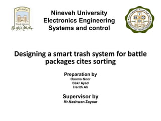 Nineveh University
Electronics Engineering
Systems and control
Designing a smart trash system for battle
packages cites sorting
Preparation by
Osama Noor
Bakr Ayad
Harith Ali
Supervisor by
Mr.Nashwan Zayour
 