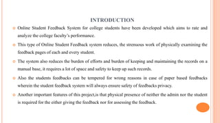 INTRODUCTION
 Online Student Feedback System for college students have been developed which aims to rate and
analyze the college faculty’s performance.
 This type of Online Student Feedback system reduces, the strenuous work of physically examining the
feedback pages of each and every student.
 The system also reduces the burden of efforts and burden of keeping and maintaining the records on a
manual base, it requires a lot of space and safety to keep up such records.
 Also the students feedbacks can be tempered for wrong reasons in case of paper based feedbacks
wherein the student feedback system will always ensure safety of feedbacks privacy.
 Another important features of this project,is that physical presence of neither the admin nor the student
is required for the either giving the feedback nor for assessing the feedback.
 