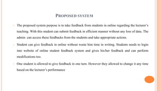 PROPOSED SYSTEM
• The proposed system purpose is to take feedback from students in online regarding the lecturer’s
teaching. With this student can submit feedback in efficient manner without any loss of data. The
admin can access these feedbacks from the students and take appropriate actions.
• Student can give feedback in online without waste him time in writing. Students needs to login
into website of online student feedback system and gives his/her feedback and can perform
modifications too.
• One student is allowed to give feedback in one turn. However they allowed to change it any time
based on the lecturer’s performance
 