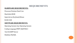 REQUIREMENTS
HARDWARE REQUIREMENTS:
Processor:Pentium Dual Core
Hard disk:40GB
Input device:Keyboard,Mouse
RAM:1GB
SOFTWARE REQUIREMENTS:
Operating System:Any Operating System
Coding Language:PHP5.5&HTML5
Tool:XAMPP Server
Database:MySQL
 