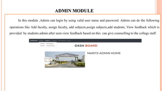 ADMIN MODULE
In this module ,Admin can login by using valid user name and password. Admin can do the following
operations like Add faculty, assign faculty, add subjects,assign subjects,add students, View feedback which is
provided by students.admin after seen view feedback based on this can give counselling to the college staff.
 