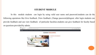 STUDENT MODULE
In this module students can login by using valid user name and password.students can do the
following operations like Give feedback ,View feedback ,Change password,&logout. after login students can
provide feedback and can view feedback of particular faculties.students can give feedback for faculty based
on questions provided by admin.
 