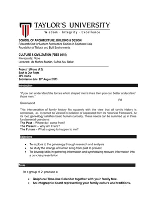 SCHOOL OF ARCHITECTURE, BUILDING & DESIGN
Research Unit for Modern Architecture Studies in Southeast Asia
Foundation of Natural and Built Environments
CULTURE & CIVILIZATION (FDES 0815)
Prerequisite: None
Lecturers: Ida Marlina Mazlan, Sufina Abu Bakar
_____________________________________________________________________
Project 1 (Group of 2)
Back to Our Roots
20% marks
Submission date: 28th
August 2013
Introduction
"if you can understand the forces which shaped men's lives then you can better understand
those men."
Val
Greenwood
This interpretation of family history fits squarely with the view that all family history is
contextual, i.e., it cannot be viewed in isolation or separated from its historical framework. At
its root, genealogy satisfies basic human curiosity. These needs can be summed up in three
fundamental questions:
The Past – Where do I come from?
The Present – Why am I here?
The Future – What is going to happen to me?
Objectives
• To explore to the genealogy through research and analysis
• To study the change of human living from past to present
• To develop skills in gathering information and synthesizing relevant information into
a concise presentation
Tasks
In a group of 2, produce a
• Graphical Time-line Calendar together with your family tree.
• An infographic board representing your family culture and traditions.
 