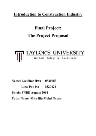 Introduction to Construction Industry
Final Project:
The Project Proposal
Name: Lee Shze Hwa 0320053
Liew Poh Ka 0320424
Batch: FNBE August 2014
Tutor Name: Miss Iffa Mohd Nayan
 
