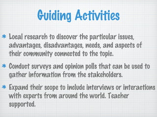 Guiding Activities
Local research to discover the particular issues,
advantages, disadvantages, needs, and aspects of
their community connected to the topic.
Conduct surveys and opinion polls that can be used to
gather information from the stakeholders.
Expand their scope to include interviews or interactions
with experts from around the world. Teacher
supported.
 