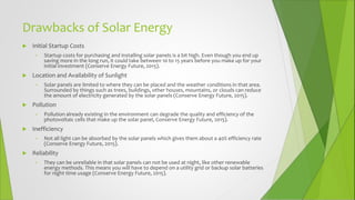 Drawbacks of Solar Energy
 Initial Startup Costs
• Startup costs for purchasing and installing solar panels is a bit high. Even though you end up
saving more in the long run, it could take between 10 to 15 years before you make up for your
initial investment (Conserve Energy Future, 2015).
 Location and Availability of Sunlight
• Solar panels are limited to where they can be placed and the weather conditions in that area.
Surrounded by things such as trees, buildings, other houses, mountains, or clouds can reduce
the amount of electricity generated by the solar panels (Conserve Energy Future, 2015).
 Pollution
• Pollution already existing in the environment can degrade the quality and efficiency of the
photovoltaic cells that make up the solar panel, Conserve Energy Future, 2015).
 Inefficiency
• Not all light can be absorbed by the solar panels which gives them about a 40% efficiency rate
(Conserve Energy Future, 2015).
 Reliability
• They can be unreliable in that solar panels can not be used at night, like other renewable
energy methods. This means you will have to depend on a utility grid or backup solar batteries
for night time usage (Conserve Energy Future, 2015).
 