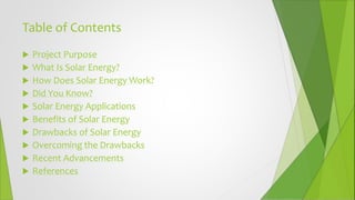 Table of Contents
 Project Purpose
 What Is Solar Energy?
 How Does Solar Energy Work?
 Did You Know?
 Solar Energy Applications
 Benefits of Solar Energy
 Drawbacks of Solar Energy
 Overcoming the Drawbacks
 Recent Advancements
 References
 
