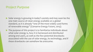 Project Purpose
 Solar energy is growing in today’s society and may soon be the
one main source of clean energy available on a global
standard, as it is already “one of the most widely used forms
of renewable energy” (Conserve Energy Future, 2015).
 The purpose of this project is to familiarize individuals about
what solar energy is, how it is harnessed and distributed
among end users, as well as the few potential drawbacks
associated with the use of solar energy, its technology, and if
these drawbacks can somehow be overcome.
 