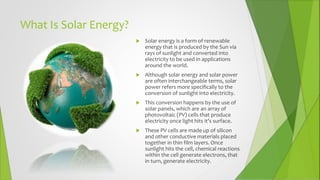 What Is Solar Energy?
 Solar energy is a form of renewable
energy that is produced by the Sun via
rays of sunlight and converted into
electricity to be used in applications
around the world.
 Although solar energy and solar power
are often interchangeable terms, solar
power refers more specifically to the
conversion of sunlight into electricity.
 This conversion happens by the use of
solar panels, which are an array of
photovoltaic (PV) cells that produce
electricity once light hits it’s surface.
 These PV cells are made up of silicon
and other conductive materials placed
together in thin film layers. Once
sunlight hits the cell, chemical reactions
within the cell generate electrons, that
in turn, generate electricity.
 
