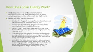 How Does Solar Energy Work?
 Producing solar power can be done in numerous
configurations, such as solar powered plants to power
company users or rooftop solar panels to a single home.
 Overall, the basic setup is as follows:
1) Solar Panels – The panels made up of photovoltaic cells convert
the Sun’s light into DC electricity (SolarCity, 2015).
2) Inverter – The device that is in charge of converting the DC
electricity into AC electricity (SolarCity, 2015).
3) Electrical Panel – This is where the AC electricity goes to be
distributed among home appliances, such as lights, ovens, etc.
(SolarCity, 2015).
4) Utility Meter – This is in charge of measuring a home’s energy
use. It goes backwards when more power is generated than
you can consume. Any excess energy generated will offset the
energy used at night (SolarCity, 2015).
5) Utility Grid – Everything is connected to the grid, because you
will still need that power at night, but the cost is offset by any
excess energy generated during the day. External batteries can
also be used in conjunction with solar panels to store this
excess energy for use at night as well (SolarCity, 2015).
 