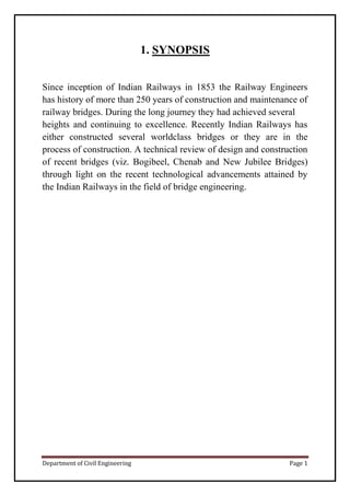 Department of Civil Engineering Page 1
1. SYNOPSIS
Since inception of Indian Railways in 1853 the Railway Engineers
has history of more than 250 years of construction and maintenance of
railway bridges. During the long journey they had achieved several
heights and continuing to excellence. Recently Indian Railways has
either constructed several worldclass bridges or they are in the
process of construction. A technical review of design and construction
of recent bridges (viz. Bogibeel, Chenab and New Jubilee Bridges)
through light on the recent technological advancements attained by
the Indian Railways in the field of bridge engineering.
 