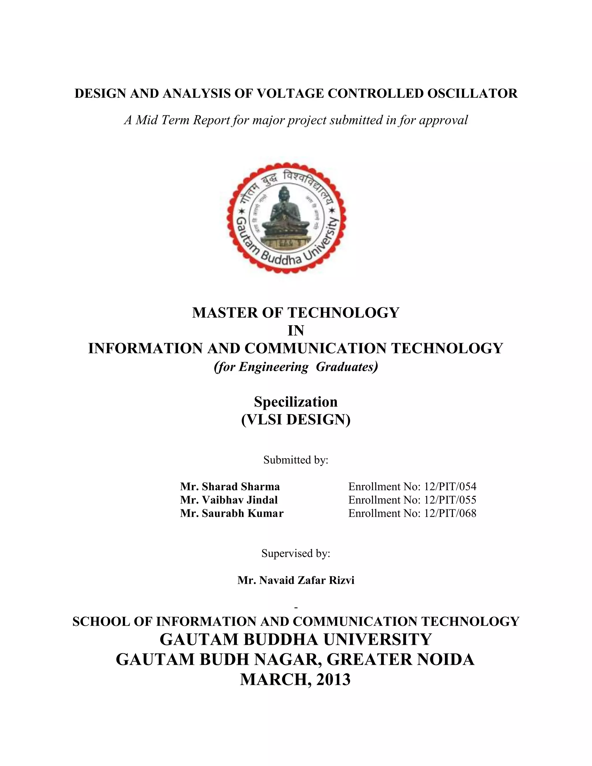 DESIGN AND ANALYSIS OF VOLTAGE CONTROLLED OSCILLATOR
A Mid Term Report for major project submitted in for approval
MASTER OF TECHNOLOGY
IN
INFORMATION AND COMMUNICATION TECHNOLOGY
(for Engineering Graduates)
Specilization
(VLSI DESIGN)
Submitted by:
Mr. Sharad Sharma Enrollment No: 12/PIT/054
Mr. Vaibhav Jindal Enrollment No: 12/PIT/055
Mr. Saurabh Kumar Enrollment No: 12/PIT/068
Supervised by:
Mr. Navaid Zafar Rizvi
-
SCHOOL OF INFORMATION AND COMMUNICATION TECHNOLOGY
GAUTAM BUDDHA UNIVERSITY
GAUTAM BUDH NAGAR, GREATER NOIDA
MARCH, 2013
 