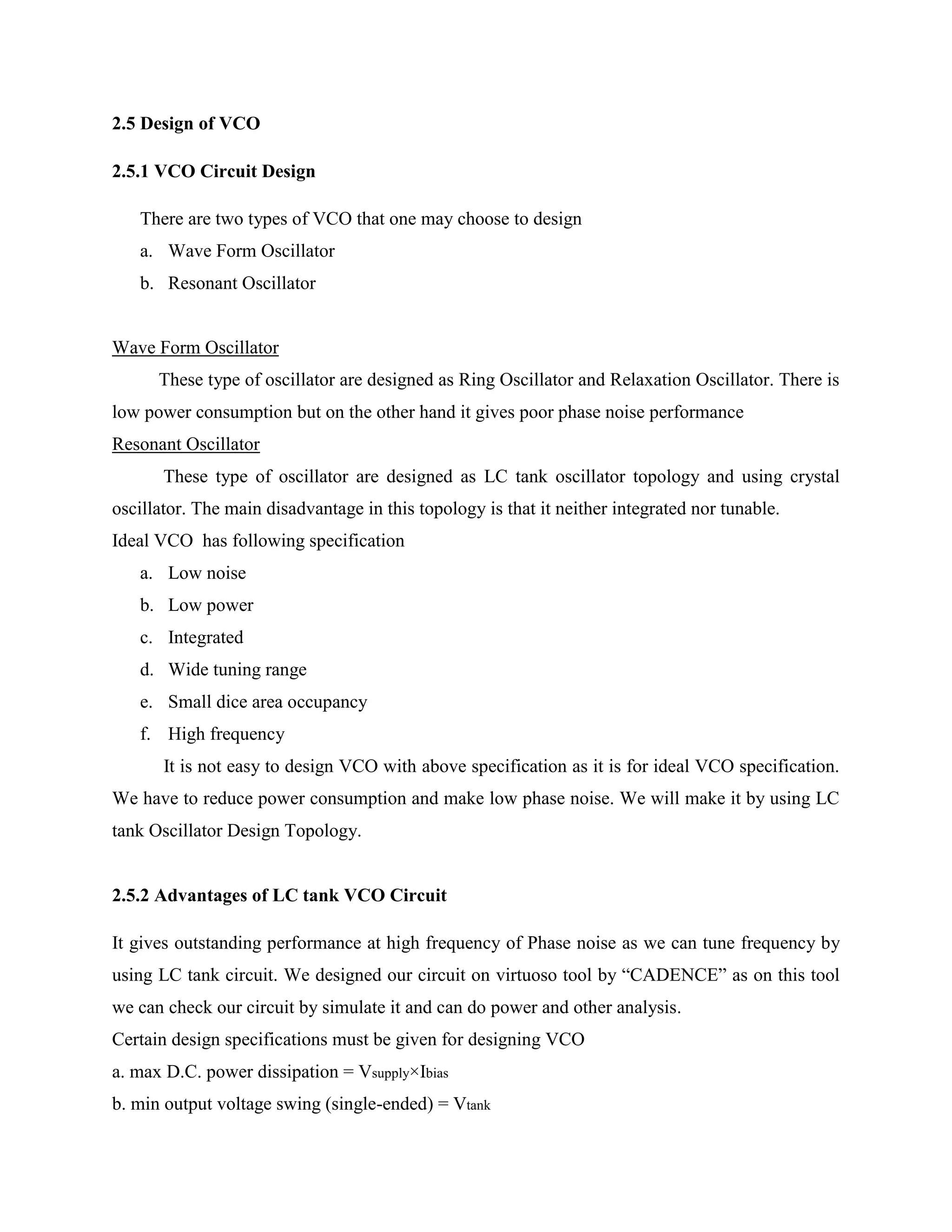 2.5 Design of VCO
2.5.1 VCO Circuit Design
There are two types of VCO that one may choose to design
a. Wave Form Oscillator
b. Resonant Oscillator
Wave Form Oscillator
These type of oscillator are designed as Ring Oscillator and Relaxation Oscillator. There is
low power consumption but on the other hand it gives poor phase noise performance
Resonant Oscillator
These type of oscillator are designed as LC tank oscillator topology and using crystal
oscillator. The main disadvantage in this topology is that it neither integrated nor tunable.
Ideal VCO has following specification
a. Low noise
b. Low power
c. Integrated
d. Wide tuning range
e. Small dice area occupancy
f. High frequency
It is not easy to design VCO with above specification as it is for ideal VCO specification.
We have to reduce power consumption and make low phase noise. We will make it by using LC
tank Oscillator Design Topology.
2.5.2 Advantages of LC tank VCO Circuit
It gives outstanding performance at high frequency of Phase noise as we can tune frequency by
using LC tank circuit. We designed our circuit on virtuoso tool by ―CADENCE‖ as on this tool
we can check our circuit by simulate it and can do power and other analysis.
Certain design specifications must be given for designing VCO
a. max D.C. power dissipation = Vsupply×Ibias
b. min output voltage swing (single-ended) = Vtank
 