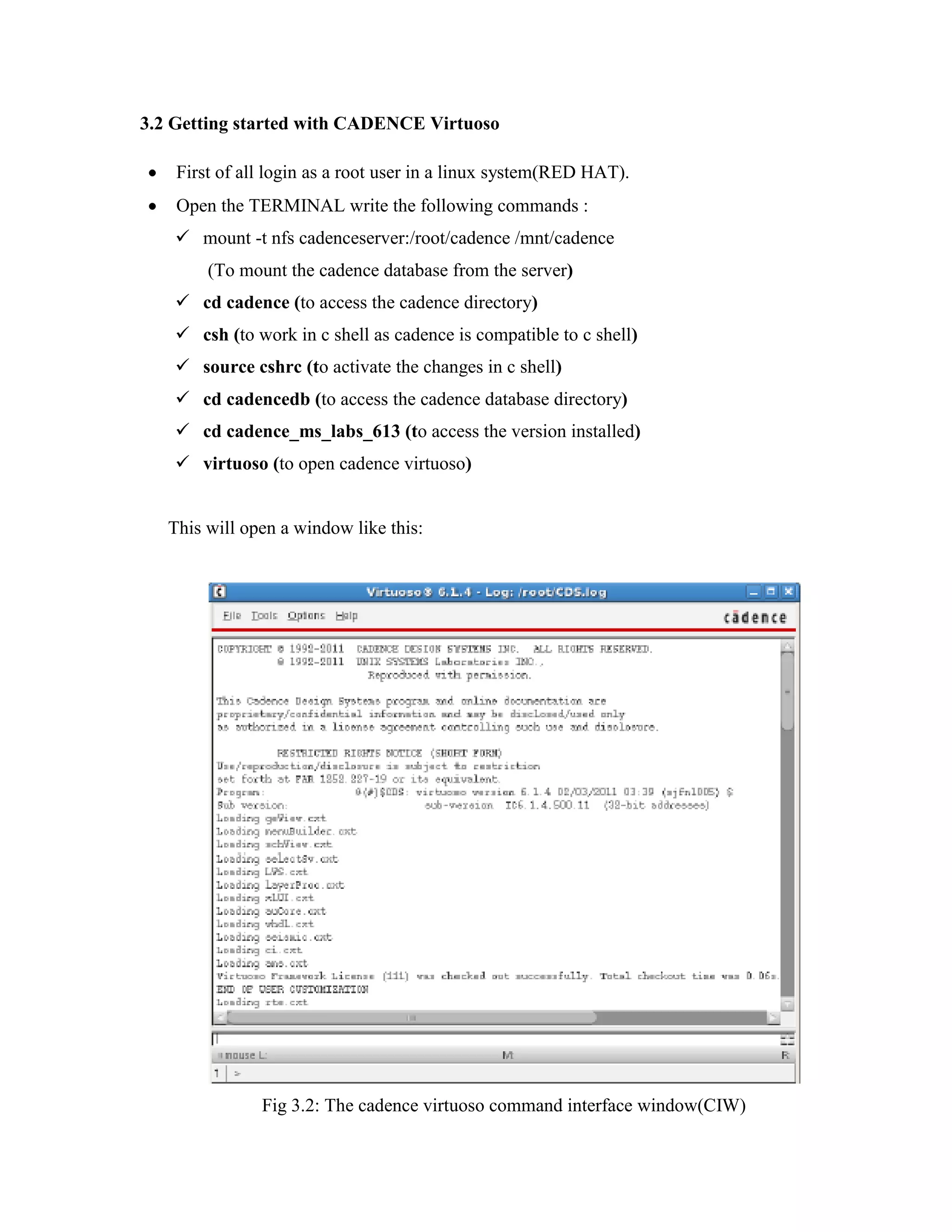 3.2 Getting started with CADENCE Virtuoso
First of all login as a root user in a linux system(RED HAT).
Open the TERMINAL write the following commands :
 mount -t nfs cadenceserver:/root/cadence /mnt/cadence
(To mount the cadence database from the server)
 cd cadence (to access the cadence directory)
 csh (to work in c shell as cadence is compatible to c shell)
 source cshrc (to activate the changes in c shell)
 cd cadencedb (to access the cadence database directory)
 cd cadence_ms_labs_613 (to access the version installed)
 virtuoso (to open cadence virtuoso)
This will open a window like this:
Fig 3.2: The cadence virtuoso command interface window(CIW)
 