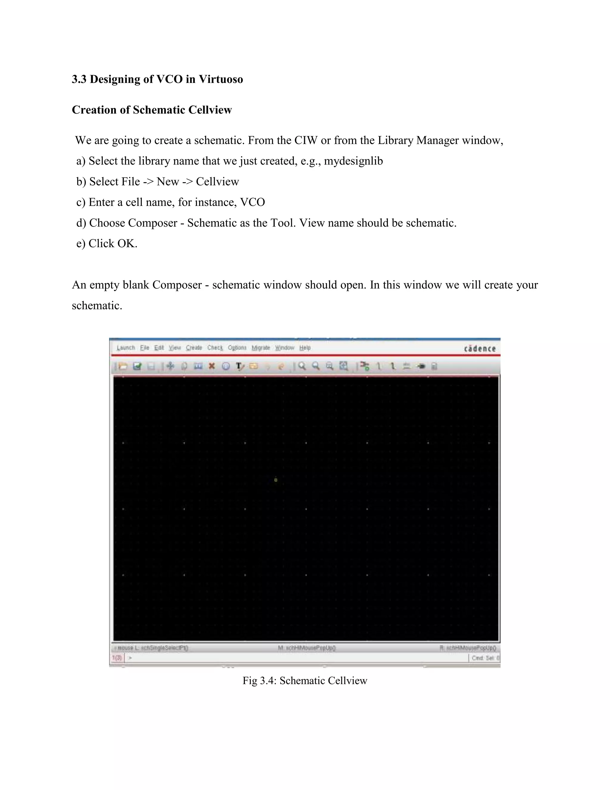 3.3 Designing of VCO in Virtuoso
Creation of Schematic Cellview
We are going to create a schematic. From the CIW or from the Library Manager window,
a) Select the library name that we just created, e.g., mydesignlib
b) Select File -> New -> Cellview
c) Enter a cell name, for instance, VCO
d) Choose Composer - Schematic as the Tool. View name should be schematic.
e) Click OK.
An empty blank Composer - schematic window should open. In this window we will create your
schematic.
Fig 3.4: Schematic Cellview
 