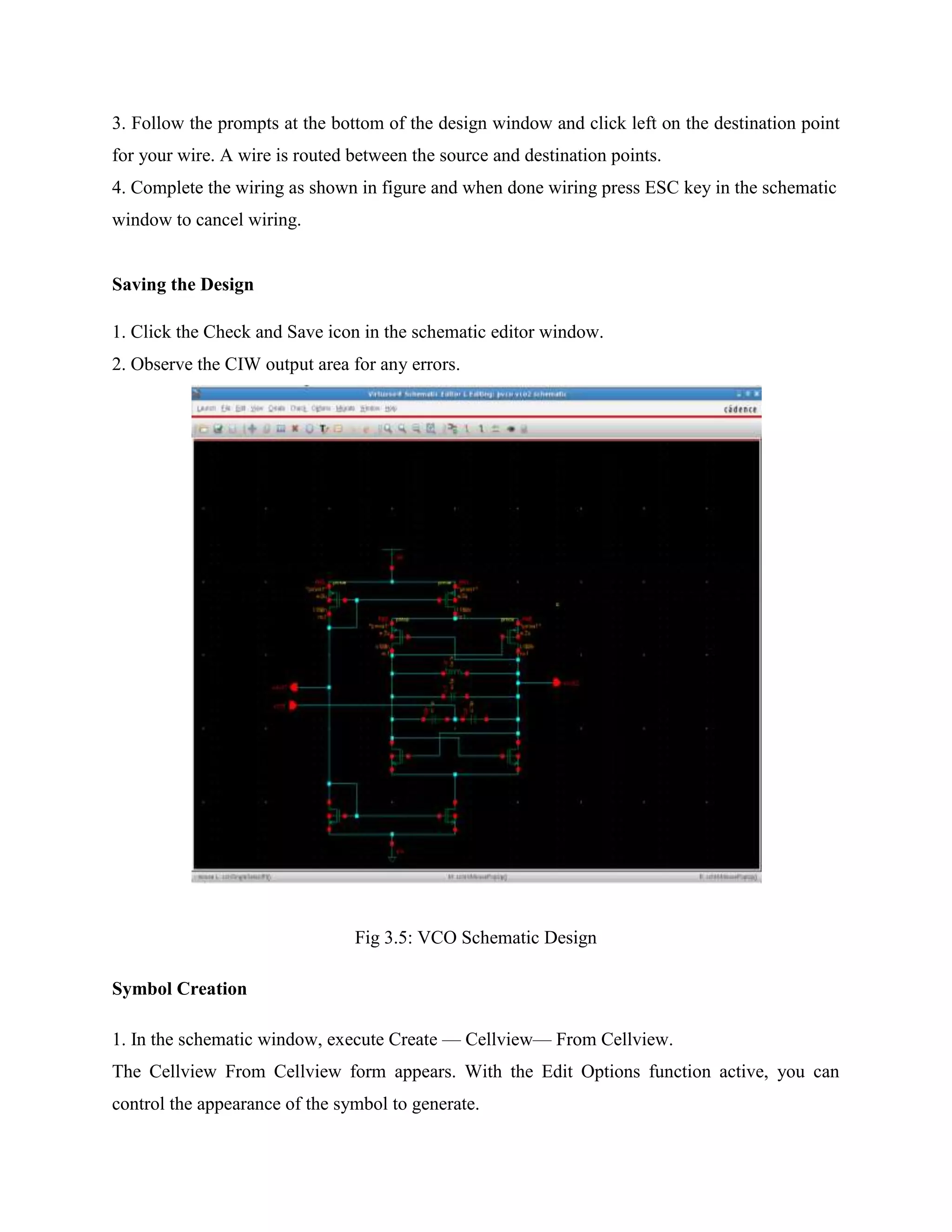 3. Follow the prompts at the bottom of the design window and click left on the destination point
for your wire. A wire is routed between the source and destination points.
4. Complete the wiring as shown in figure and when done wiring press ESC key in the schematic
window to cancel wiring.
Saving the Design
1. Click the Check and Save icon in the schematic editor window.
2. Observe the CIW output area for any errors.
Fig 3.5: VCO Schematic Design
Symbol Creation
1. In the schematic window, execute Create — Cellview— From Cellview.
The Cellview From Cellview form appears. With the Edit Options function active, you can
control the appearance of the symbol to generate.
 