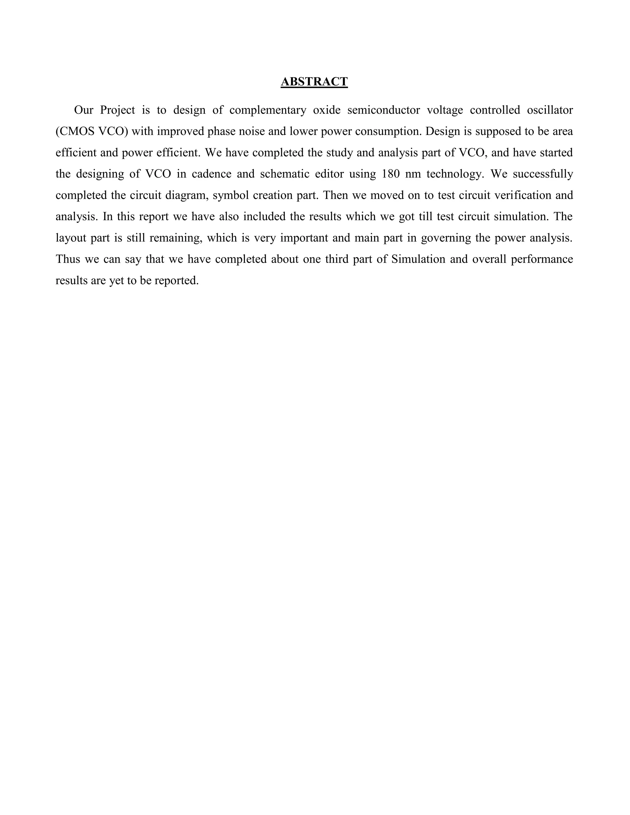 ABSTRACT
Our Project is to design of complementary oxide semiconductor voltage controlled oscillator
(CMOS VCO) with improved phase noise and lower power consumption. Design is supposed to be area
efficient and power efficient. We have completed the study and analysis part of VCO, and have started
the designing of VCO in cadence and schematic editor using 180 nm technology. We successfully
completed the circuit diagram, symbol creation part. Then we moved on to test circuit verification and
analysis. In this report we have also included the results which we got till test circuit simulation. The
layout part is still remaining, which is very important and main part in governing the power analysis.
Thus we can say that we have completed about one third part of Simulation and overall performance
results are yet to be reported.
 
