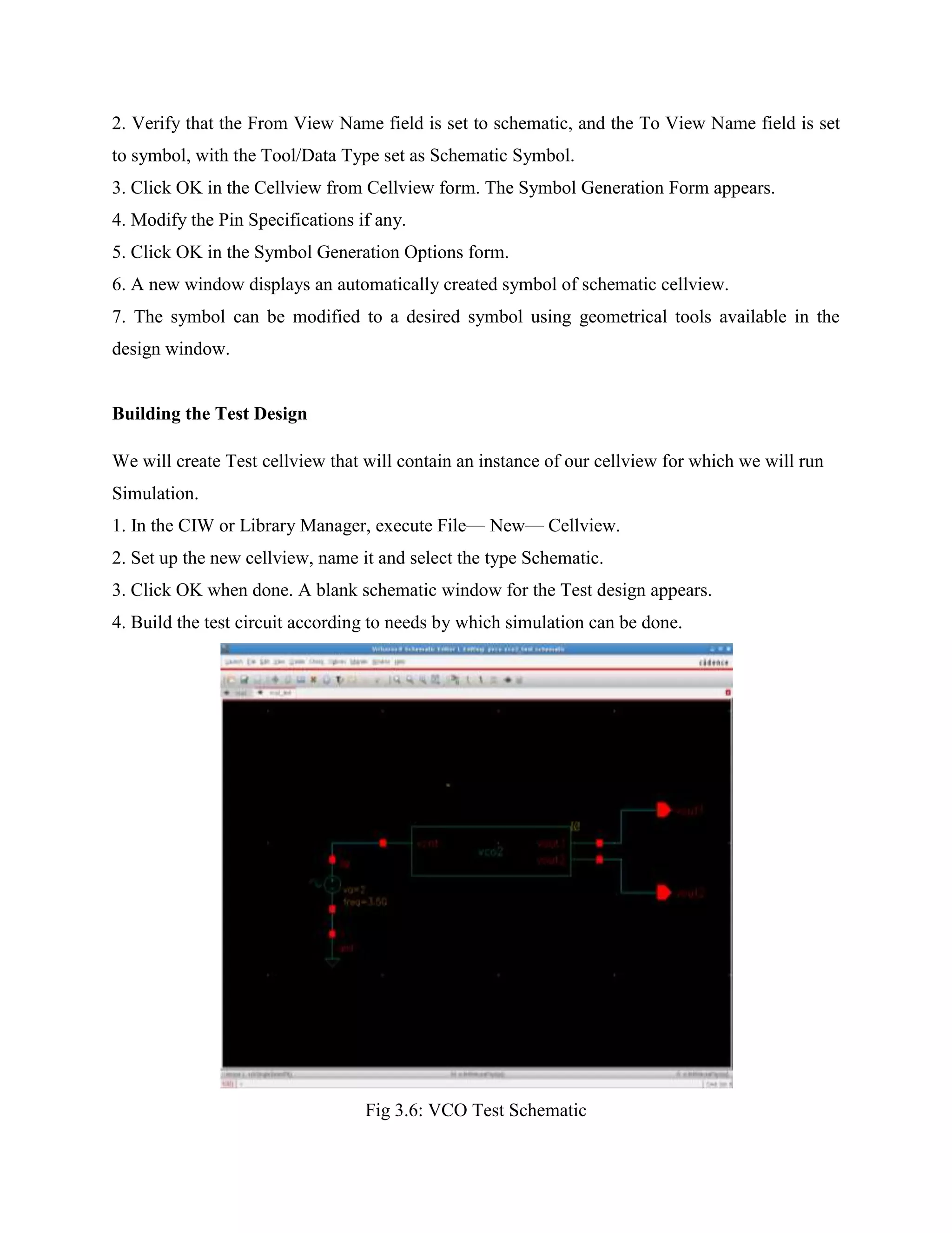 2. Verify that the From View Name field is set to schematic, and the To View Name field is set
to symbol, with the Tool/Data Type set as Schematic Symbol.
3. Click OK in the Cellview from Cellview form. The Symbol Generation Form appears.
4. Modify the Pin Specifications if any.
5. Click OK in the Symbol Generation Options form.
6. A new window displays an automatically created symbol of schematic cellview.
7. The symbol can be modified to a desired symbol using geometrical tools available in the
design window.
Building the Test Design
We will create Test cellview that will contain an instance of our cellview for which we will run
Simulation.
1. In the CIW or Library Manager, execute File— New— Cellview.
2. Set up the new cellview, name it and select the type Schematic.
3. Click OK when done. A blank schematic window for the Test design appears.
4. Build the test circuit according to needs by which simulation can be done.
Fig 3.6: VCO Test Schematic
 
