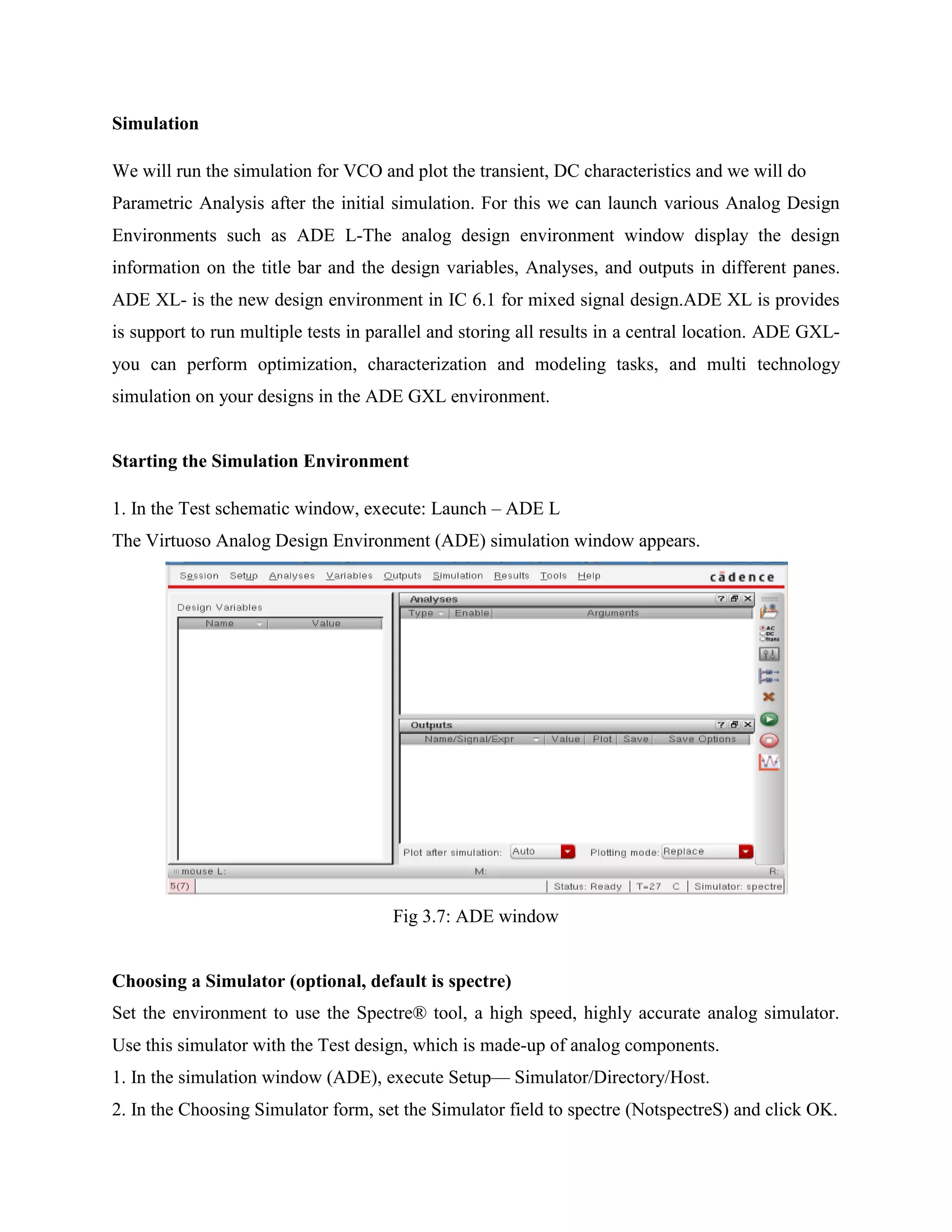 Simulation
We will run the simulation for VCO and plot the transient, DC characteristics and we will do
Parametric Analysis after the initial simulation. For this we can launch various Analog Design
Environments such as ADE L-The analog design environment window display the design
information on the title bar and the design variables, Analyses, and outputs in different panes.
ADE XL- is the new design environment in IC 6.1 for mixed signal design.ADE XL is provides
is support to run multiple tests in parallel and storing all results in a central location. ADE GXL-
you can perform optimization, characterization and modeling tasks, and multi technology
simulation on your designs in the ADE GXL environment.
Starting the Simulation Environment
1. In the Test schematic window, execute: Launch – ADE L
The Virtuoso Analog Design Environment (ADE) simulation window appears.
Fig 3.7: ADE window
Choosing a Simulator (optional, default is spectre)
Set the environment to use the Spectre® tool, a high speed, highly accurate analog simulator.
Use this simulator with the Test design, which is made-up of analog components.
1. In the simulation window (ADE), execute Setup— Simulator/Directory/Host.
2. In the Choosing Simulator form, set the Simulator field to spectre (NotspectreS) and click OK.
 