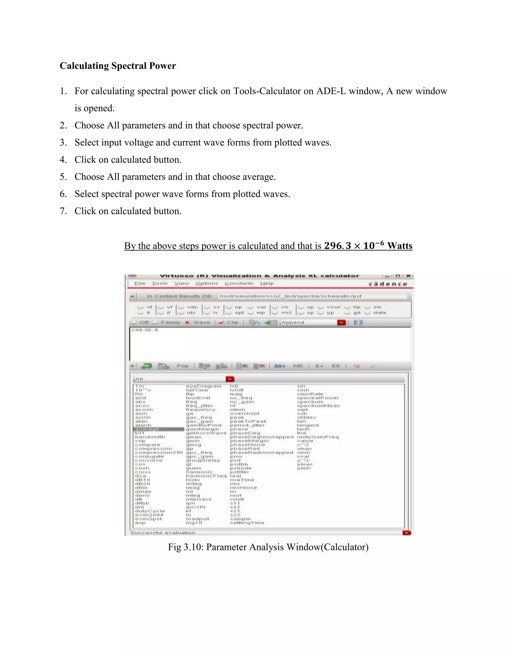 Calculating Spectral Power
1. For calculating spectral power click on Tools-Calculator on ADE-L window, A new window
is opened.
2. Choose All parameters and in that choose spectral power.
3. Select input voltage and current wave forms from plotted waves.
4. Click on calculated button.
5. Choose All parameters and in that choose average.
6. Select spectral power wave forms from plotted waves.
7. Click on calculated button.
By the above steps power is calculated and that is Watts
Fig 3.10: Parameter Analysis Window(Calculator)
 