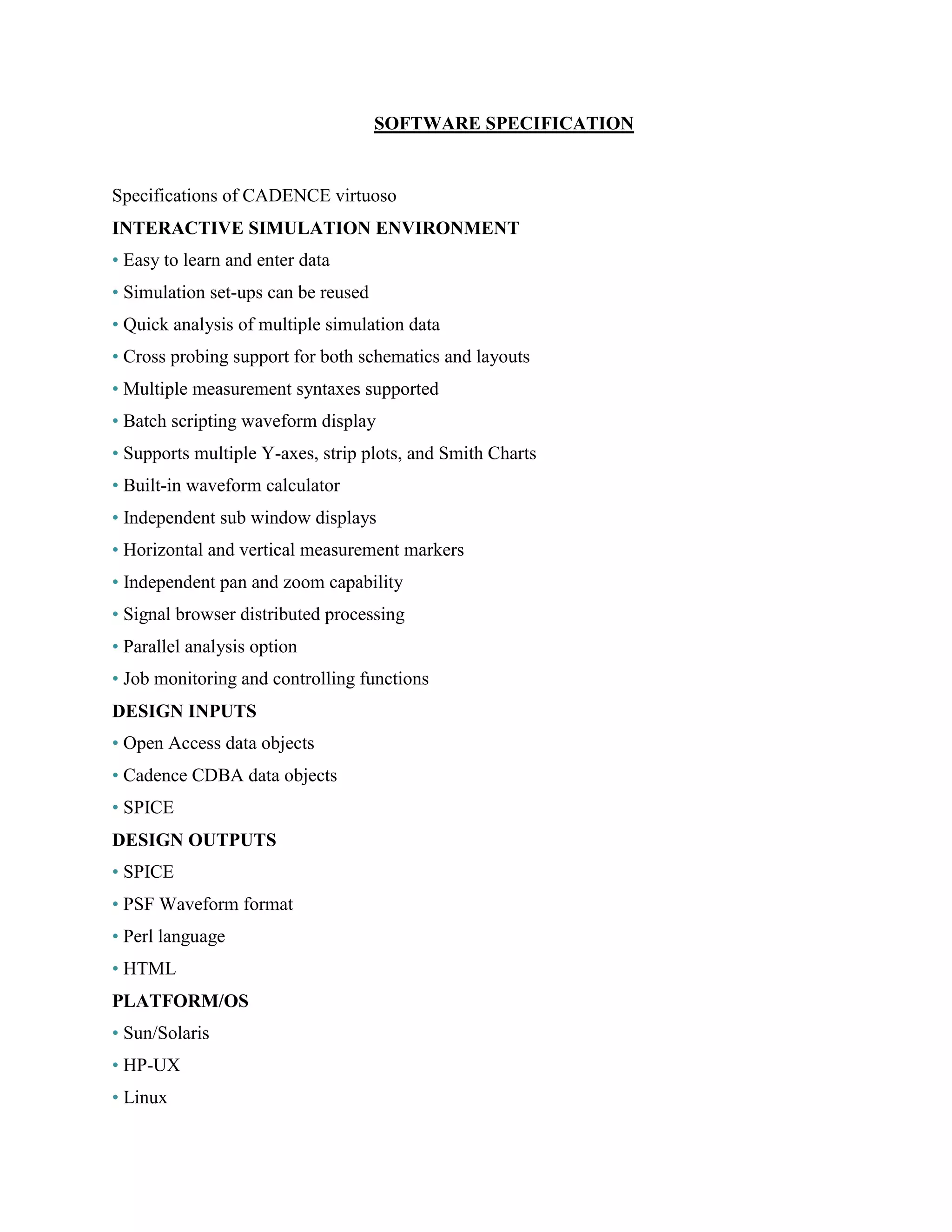 SOFTWARE SPECIFICATION
Specifications of CADENCE virtuoso
INTERACTIVE SIMULATION ENVIRONMENT
• Easy to learn and enter data
• Simulation set-ups can be reused
• Quick analysis of multiple simulation data
• Cross probing support for both schematics and layouts
• Multiple measurement syntaxes supported
• Batch scripting waveform display
• Supports multiple Y-axes, strip plots, and Smith Charts
• Built-in waveform calculator
• Independent sub window displays
• Horizontal and vertical measurement markers
• Independent pan and zoom capability
• Signal browser distributed processing
• Parallel analysis option
• Job monitoring and controlling functions
DESIGN INPUTS
• Open Access data objects
• Cadence CDBA data objects
• SPICE
DESIGN OUTPUTS
• SPICE
• PSF Waveform format
• Perl language
• HTML
PLATFORM/OS
• Sun/Solaris
• HP-UX
• Linux
 