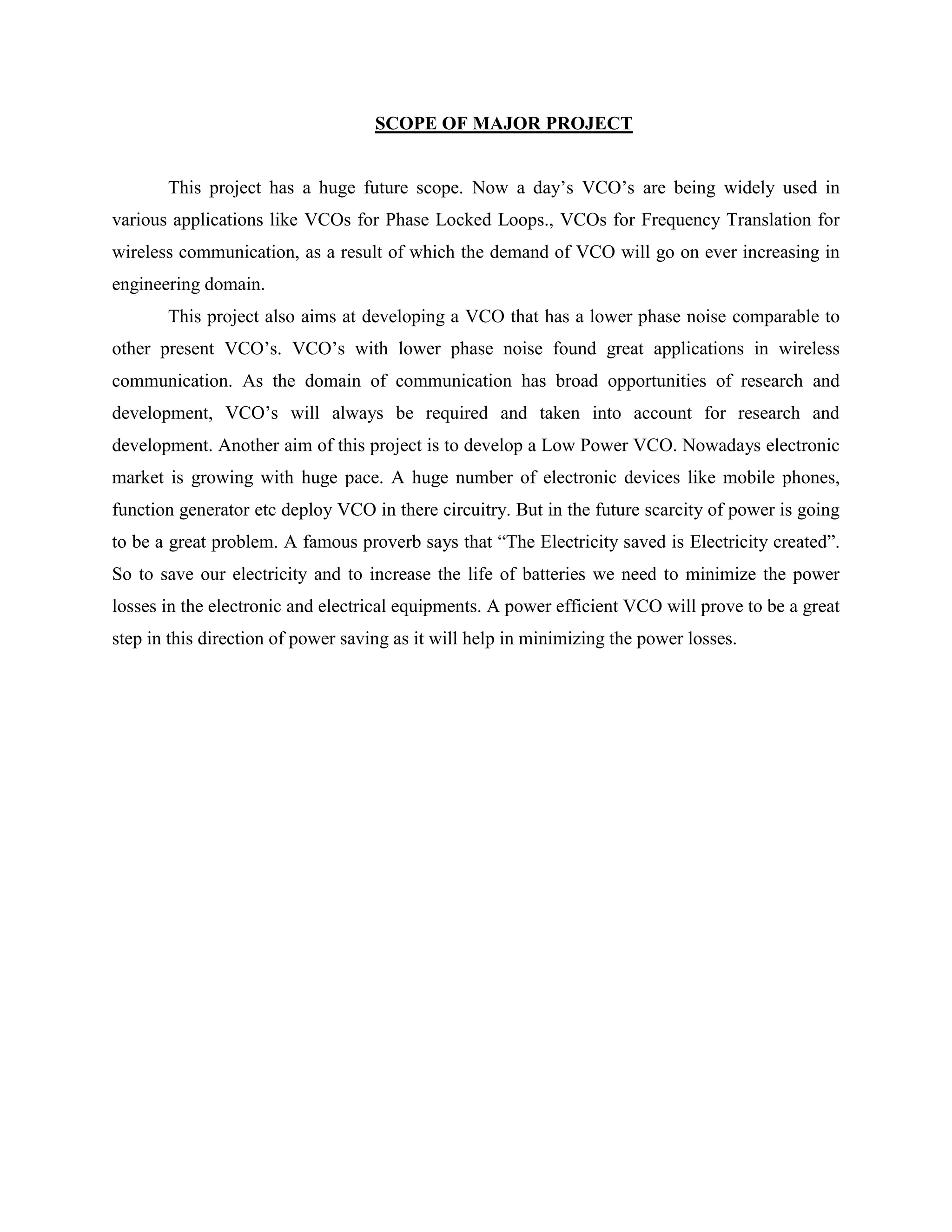 SCOPE OF MAJOR PROJECT
This project has a huge future scope. Now a day’s VCO’s are being widely used in
various applications like VCOs for Phase Locked Loops., VCOs for Frequency Translation for
wireless communication, as a result of which the demand of VCO will go on ever increasing in
engineering domain.
This project also aims at developing a VCO that has a lower phase noise comparable to
other present VCO’s. VCO’s with lower phase noise found great applications in wireless
communication. As the domain of communication has broad opportunities of research and
development, VCO’s will always be required and taken into account for research and
development. Another aim of this project is to develop a Low Power VCO. Nowadays electronic
market is growing with huge pace. A huge number of electronic devices like mobile phones,
function generator etc deploy VCO in there circuitry. But in the future scarcity of power is going
to be a great problem. A famous proverb says that ―The Electricity saved is Electricity created‖.
So to save our electricity and to increase the life of batteries we need to minimize the power
losses in the electronic and electrical equipments. A power efficient VCO will prove to be a great
step in this direction of power saving as it will help in minimizing the power losses.
 