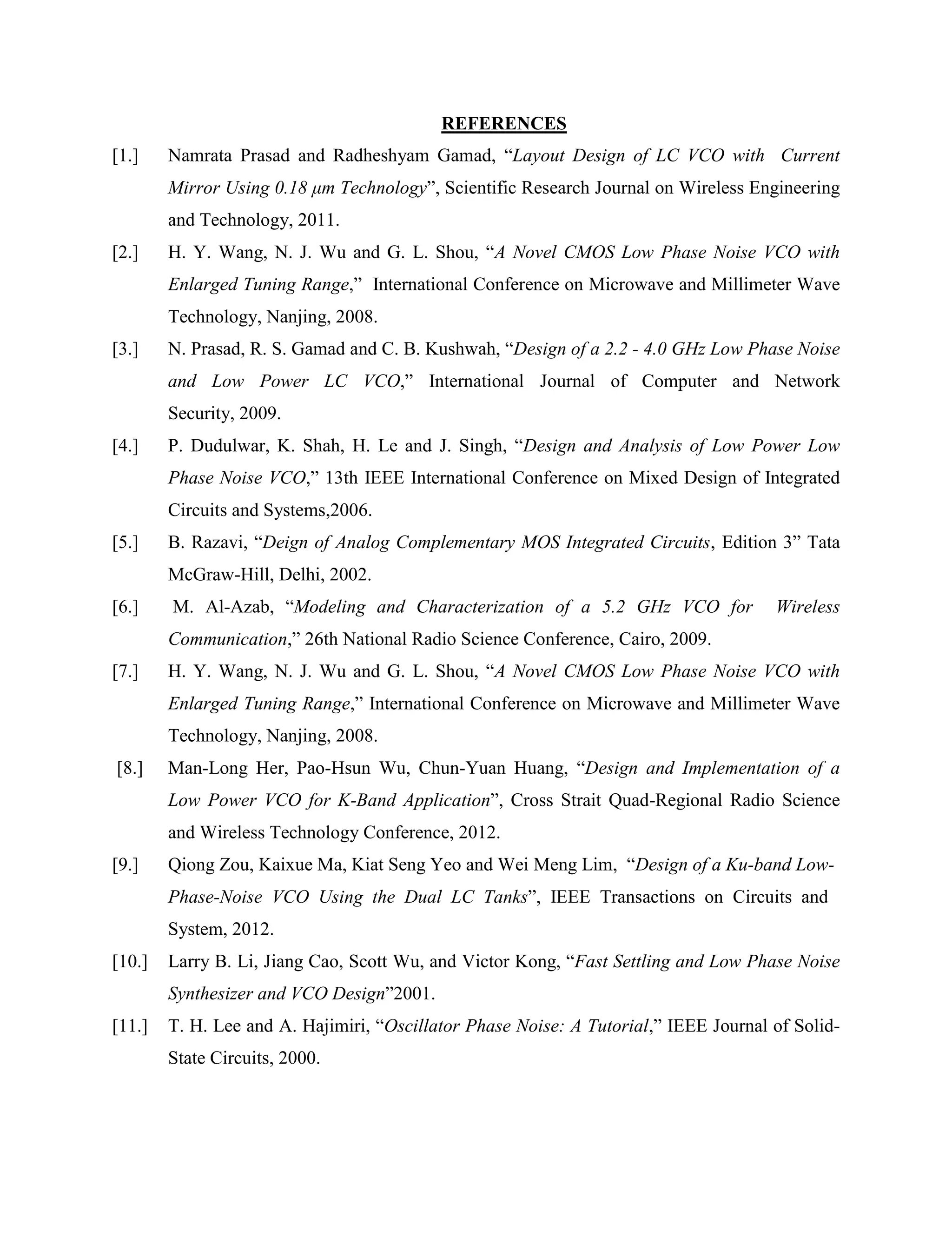 REFERENCES
[1.] Namrata Prasad and Radheshyam Gamad, ―Layout Design of LC VCO with Current
Mirror Using 0.18 μm Technology‖, Scientific Research Journal on Wireless Engineering
and Technology, 2011.
[2.] H. Y. Wang, N. J. Wu and G. L. Shou, ―A Novel CMOS Low Phase Noise VCO with
Enlarged Tuning Range,‖ International Conference on Microwave and Millimeter Wave
Technology, Nanjing, 2008.
[3.] N. Prasad, R. S. Gamad and C. B. Kushwah, ―Design of a 2.2 - 4.0 GHz Low Phase Noise
and Low Power LC VCO,‖ International Journal of Computer and Network
Security, 2009.
[4.] P. Dudulwar, K. Shah, H. Le and J. Singh, ―Design and Analysis of Low Power Low
Phase Noise VCO,‖ 13th IEEE International Conference on Mixed Design of Integrated
Circuits and Systems,2006.
[5.] B. Razavi, ―Deign of Analog Complementary MOS Integrated Circuits, Edition 3‖ Tata
McGraw-Hill, Delhi, 2002.
[6.] M. Al-Azab, ―Modeling and Characterization of a 5.2 GHz VCO for Wireless
Communication,‖ 26th National Radio Science Conference, Cairo, 2009.
[7.] H. Y. Wang, N. J. Wu and G. L. Shou, ―A Novel CMOS Low Phase Noise VCO with
Enlarged Tuning Range,‖ International Conference on Microwave and Millimeter Wave
Technology, Nanjing, 2008.
[8.] Man-Long Her, Pao-Hsun Wu, Chun-Yuan Huang, ―Design and Implementation of a
Low Power VCO for K-Band Application‖, Cross Strait Quad-Regional Radio Science
and Wireless Technology Conference, 2012.
[9.] Qiong Zou, Kaixue Ma, Kiat Seng Yeo and Wei Meng Lim, ―Design of a Ku-band Low-
Phase-Noise VCO Using the Dual LC Tanks‖, IEEE Transactions on Circuits and
System, 2012.
[10.] Larry B. Li, Jiang Cao, Scott Wu, and Victor Kong, ―Fast Settling and Low Phase Noise
Synthesizer and VCO Design‖2001.
[11.] T. H. Lee and A. Hajimiri, ―Oscillator Phase Noise: A Tutorial,‖ IEEE Journal of Solid-
State Circuits, 2000.
 