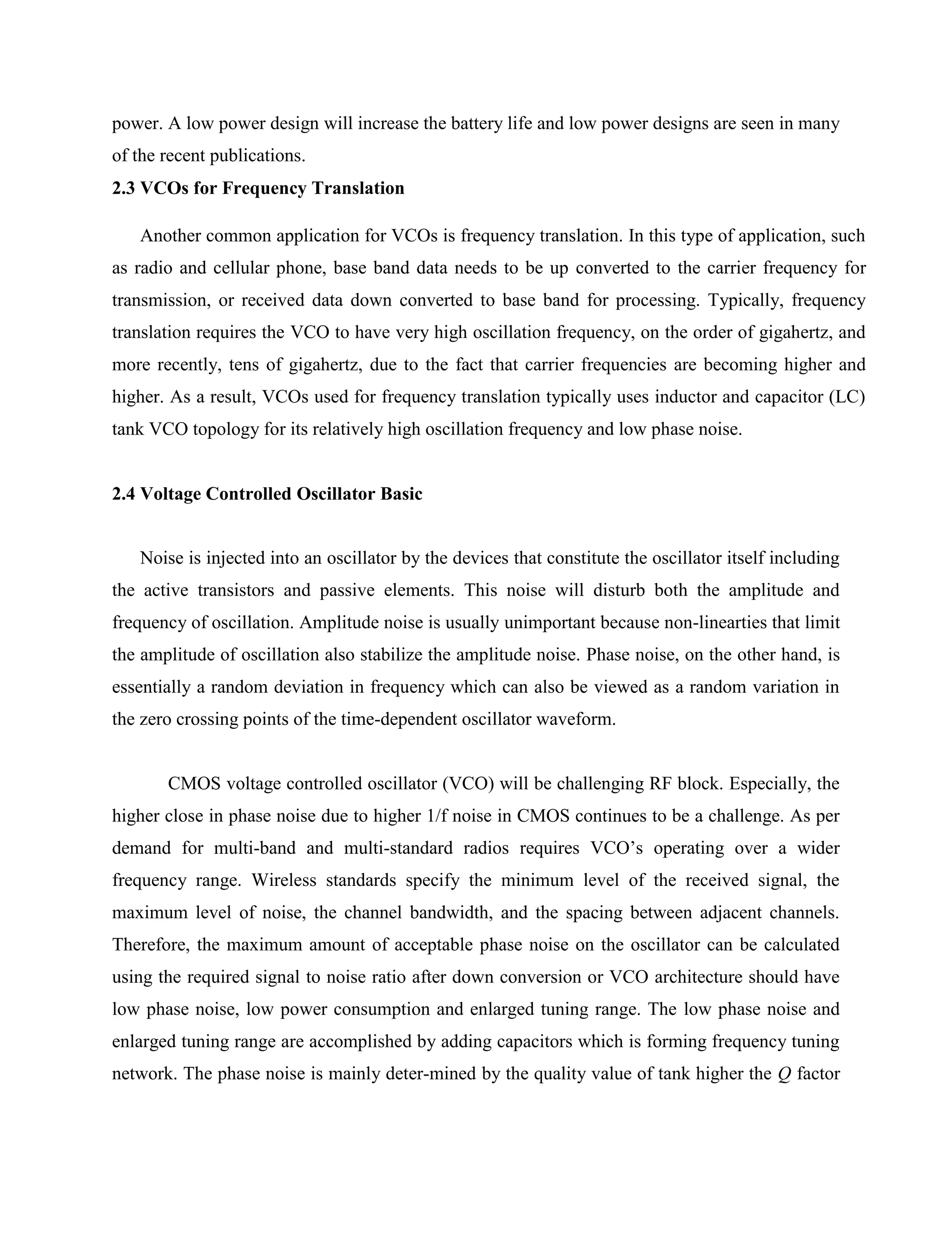 power. A low power design will increase the battery life and low power designs are seen in many
of the recent publications.
2.3 VCOs for Frequency Translation
Another common application for VCOs is frequency translation. In this type of application, such
as radio and cellular phone, base band data needs to be up converted to the carrier frequency for
transmission, or received data down converted to base band for processing. Typically, frequency
translation requires the VCO to have very high oscillation frequency, on the order of gigahertz, and
more recently, tens of gigahertz, due to the fact that carrier frequencies are becoming higher and
higher. As a result, VCOs used for frequency translation typically uses inductor and capacitor (LC)
tank VCO topology for its relatively high oscillation frequency and low phase noise.
2.4 Voltage Controlled Oscillator Basic
Noise is injected into an oscillator by the devices that constitute the oscillator itself including
the active transistors and passive elements. This noise will disturb both the amplitude and
frequency of oscillation. Amplitude noise is usually unimportant because non-linearties that limit
the amplitude of oscillation also stabilize the amplitude noise. Phase noise, on the other hand, is
essentially a random deviation in frequency which can also be viewed as a random variation in
the zero crossing points of the time-dependent oscillator waveform.
CMOS voltage controlled oscillator (VCO) will be challenging RF block. Especially, the
higher close in phase noise due to higher 1/f noise in CMOS continues to be a challenge. As per
demand for multi-band and multi-standard radios requires VCO’s operating over a wider
frequency range. Wireless standards specify the minimum level of the received signal, the
maximum level of noise, the channel bandwidth, and the spacing between adjacent channels.
Therefore, the maximum amount of acceptable phase noise on the oscillator can be calculated
using the required signal to noise ratio after down conversion or VCO architecture should have
low phase noise, low power consumption and enlarged tuning range. The low phase noise and
enlarged tuning range are accomplished by adding capacitors which is forming frequency tuning
network. The phase noise is mainly deter-mined by the quality value of tank higher the Q factor
 