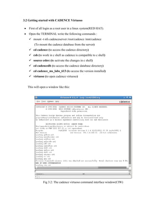 3.2 Getting started with CADENCE Virtuoso
First of all login as a root user in a linux system(RED HAT).
Open the TERMINAL write the following commands :
 mount -t nfs cadenceserver:/root/cadence /mnt/cadence
(To mount the cadence database from the server)
 cd cadence (to access the cadence directory)
 csh (to work in c shell as cadence is compatible to c shell)
 source cshrc (to activate the changes in c shell)
 cd cadencedb (to access the cadence database directory)
 cd cadence_ms_labs_613 (to access the version installed)
 virtuoso (to open cadence virtuoso)
This will open a window like this:
Fig 3.2: The cadence virtuoso command interface window(CIW)
 