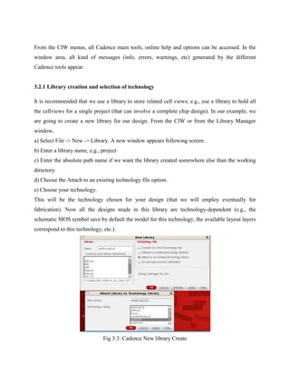 From the CIW menus, all Cadence main tools, online help and options can be accessed. In the
window area, all kind of messages (info, errors, warnings, etc) generated by the different
Cadence tools appear.
3.2.1 Library creation and selection of technology
It is recommended that we use a library to store related cell views; e.g., use a library to hold all
the cellviews for a single project (that can involve a complete chip design). In our example, we
are going to create a new library for our design. From the CIW or from the Library Manager
window,
a) Select File -> New -> Library. A new window appears following screen.
b) Enter a library name, e.g., project
c) Enter the absolute path name if we want the library created somewhere else than the working
directory.
d) Choose the Attach to an existing technology file option.
e) Choose your technology.
This will be the technology chosen for your design (that we will employ eventually for
fabrication). Now all the designs made in this library are technology-dependent (e.g., the
schematic MOS symbol save by default the model for this technology, the available layout layers
correspond to this technology, etc.).
Fig 3.3: Cadence New library Create
 