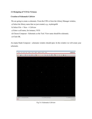3.3 Designing of VCO in Virtuoso
Creation of Schematic Cellview
We are going to create a schematic. From the CIW or from the Library Manager window,
a) Select the library name that we just created, e.g., mydesignlib
b) Select File -> New -> Cellview
c) Enter a cell name, for instance, VCO
d) Choose Composer - Schematic as the Tool. View name should be schematic.
e) Click OK.
An empty blank Composer - schematic window should open. In this window we will create your
schematic.
Fig 3.4: Schematic Cellview
 