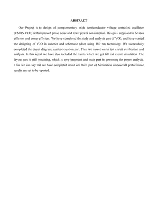 ABSTRACT
Our Project is to design of complementary oxide semiconductor voltage controlled oscillator
(CMOS VCO) with improved phase noise and lower power consumption. Design is supposed to be area
efficient and power efficient. We have completed the study and analysis part of VCO, and have started
the designing of VCO in cadence and schematic editor using 180 nm technology. We successfully
completed the circuit diagram, symbol creation part. Then we moved on to test circuit verification and
analysis. In this report we have also included the results which we got till test circuit simulation. The
layout part is still remaining, which is very important and main part in governing the power analysis.
Thus we can say that we have completed about one third part of Simulation and overall performance
results are yet to be reported.
 