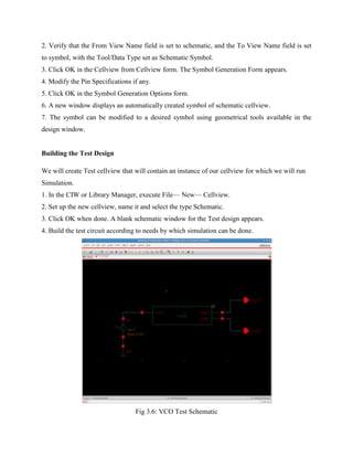 2. Verify that the From View Name field is set to schematic, and the To View Name field is set
to symbol, with the Tool/Data Type set as Schematic Symbol.
3. Click OK in the Cellview from Cellview form. The Symbol Generation Form appears.
4. Modify the Pin Specifications if any.
5. Click OK in the Symbol Generation Options form.
6. A new window displays an automatically created symbol of schematic cellview.
7. The symbol can be modified to a desired symbol using geometrical tools available in the
design window.
Building the Test Design
We will create Test cellview that will contain an instance of our cellview for which we will run
Simulation.
1. In the CIW or Library Manager, execute File— New— Cellview.
2. Set up the new cellview, name it and select the type Schematic.
3. Click OK when done. A blank schematic window for the Test design appears.
4. Build the test circuit according to needs by which simulation can be done.
Fig 3.6: VCO Test Schematic
 